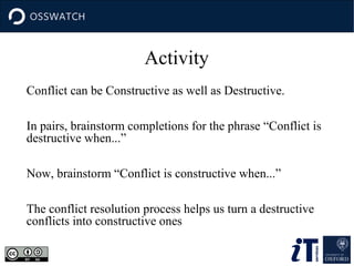 Activity
Conflict can be Constructive as well as Destructive.
In pairs, brainstorm completions for the phrase “Conflict is
destructive when...”
Now, brainstorm “Conflict is constructive when...”
The conflict resolution process helps us turn a destructive
conflicts into constructive ones

 