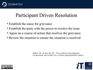 Participant Driven Resolution
Establish the cause for grievance
●
Establish the party with the power to resolve the issue
●
Agree on a course of action that resolves the grievance
●
Review the situation to ensure the situation is resolved
●

Elliott, M., & Scacchi, W. - Free software development:
Cooperation and conflict in a virtual organizational culture.

 