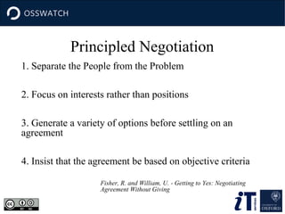Principled Negotiation
1. Separate the People from the Problem
2. Focus on interests rather than positions
3. Generate a variety of options before settling on an
agreement
4. Insist that the agreement be based on objective criteria
Fisher, R. and William, U. - Getting to Yes: Negotiating
Agreement Without Giving

 