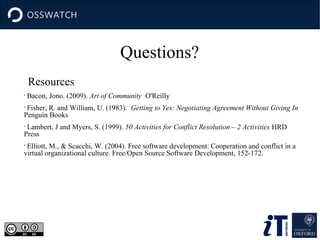 Questions?
Resources
•

Bacon, Jono. (2009). Art of Community O'Reilly

Fisher, R. and William, U. (1983). Getting to Yes: Negotiating Agreement Without Giving In
Penguin Books
•

Lambert, J and Myers, S. (1999). 50 Activities for Conflict Resolution – 2 Activities HRD
Press
•

Elliott, M., & Scacchi, W. (2004). Free software development: Cooperation and conflict in a
virtual organizational culture. Free/Open Source Software Development, 152-172.
•

 