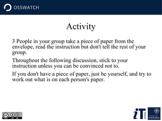 Activity
3 People in your group take a piece of paper from the
envelope, read the instruction but don't tell the rest of your
group.
Throughout the following discussion, stick to your
instruction unless you can be convinced not to.
If you don't have a piece of paper, just be yourself, and try to
work out what is on each person's paper.

 