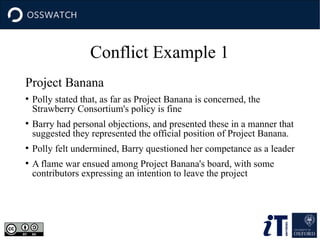 Conflict Example 1
Project Banana
●
Polly stated that, as far as Project Banana is concerned, the
Strawberry Consortium's policy is fine
●
Barry had personal objections, and presented these in a manner that
suggested they represented the official position of Project Banana.
●
Polly felt undermined, Barry questioned her competance as a leader
●
A flame war ensued among Project Banana's board, with some
contributors expressing an intention to leave the project
 
