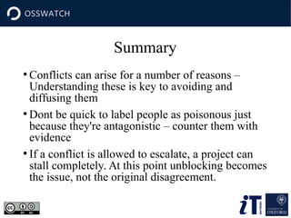 Summary
●
Conflicts can arise for a number of reasons –
Understanding these is key to avoiding and
diffusing them
●
Dont be quick to label people as poisonous just
because they're antagonistic – counter them with
evidence
●
If a conflict is allowed to escalate, a project can
stall completely. At this point unblocking becomes
the issue, not the original disagreement.
 