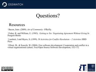 Questions?
Resources
•
Bacon, Jono. (2009). Art of Community O'Reilly
•
Fisher, R. and William, U. (1983). Getting to Yes: Negotiating Agreement Without Giving In
Penguin Books
•
Lambert, J and Myers, S. (1999). 50 Activities for Conflict Resolution – 2 Activities HRD
Press
•
Elliott, M., & Scacchi, W. (2004). Free software development: Cooperation and conflict in a
virtual organizational culture. Free/Open Source Software Development, 152-172.
 