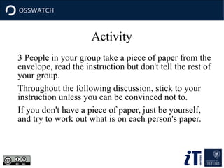 Activity
3 People in your group take a piece of paper from the
envelope, read the instruction but don't tell the rest of
your group.
Throughout the following discussion, stick to your
instruction unless you can be convinced not to.
If you don't have a piece of paper, just be yourself,
and try to work out what is on each person's paper.
 