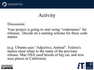 Activity
Discussion:
Your project is going to start using “codenames” for
releases. Decide on a naming scheme for these code
names.
(e.g. Ubuntu uses “Adjective, Animal”. Fedora's
names must relate to the name of the previous
release. Mac OSX used breeds of big cat, and now
uses places in California)
 