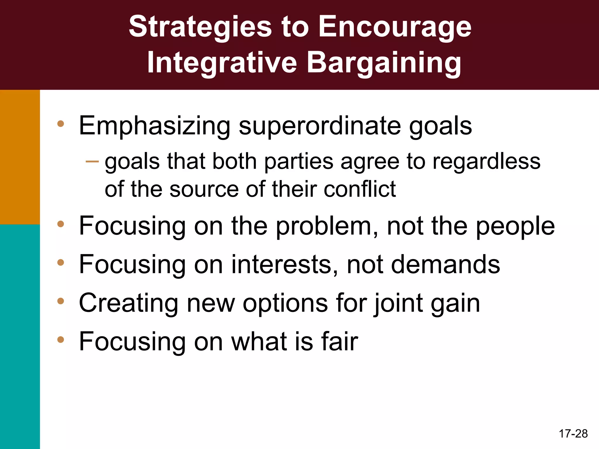 17-28
Strategies to Encourage
Integrative Bargaining
• Emphasizing superordinate goals
– goals that both parties agree to regardless
of the source of their conflict
• Focusing on the problem, not the people
• Focusing on interests, not demands
• Creating new options for joint gain
• Focusing on what is fair
 