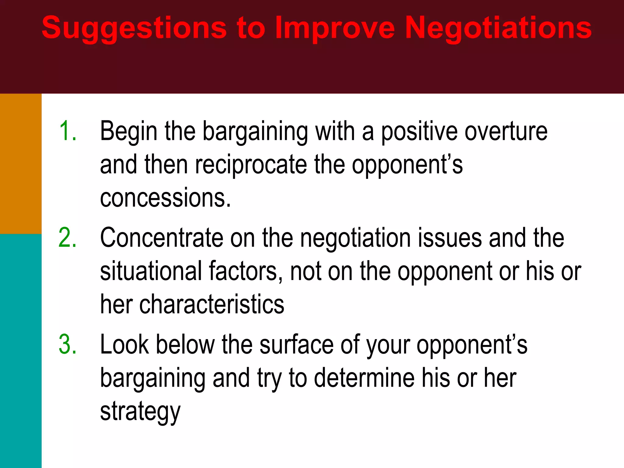 Suggestions to Improve Negotiations
1. Begin the bargaining with a positive overture
and then reciprocate the opponent’s
concessions.
2. Concentrate on the negotiation issues and the
situational factors, not on the opponent or his or
her characteristics
3. Look below the surface of your opponent’s
bargaining and try to determine his or her
strategy
 