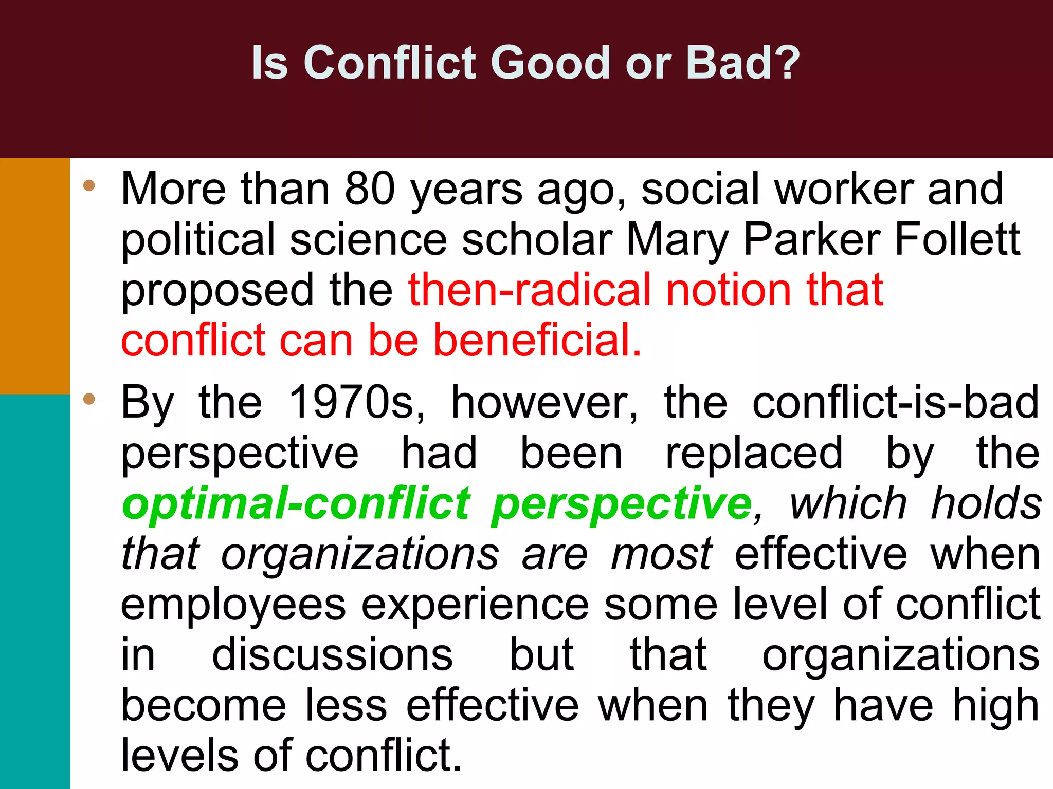 Is Conflict Good or Bad?
• More than 80 years ago, social worker and
political science scholar Mary Parker Follett
proposed the then-radical notion that
conflict can be beneficial.
• By the 1970s, however, the conflict-is-bad
perspective had been replaced by the
optimal-conflict perspective, which holds
that organizations are most effective when
employees experience some level of conflict
in discussions but that organizations
become less effective when they have high
levels of conflict.
 