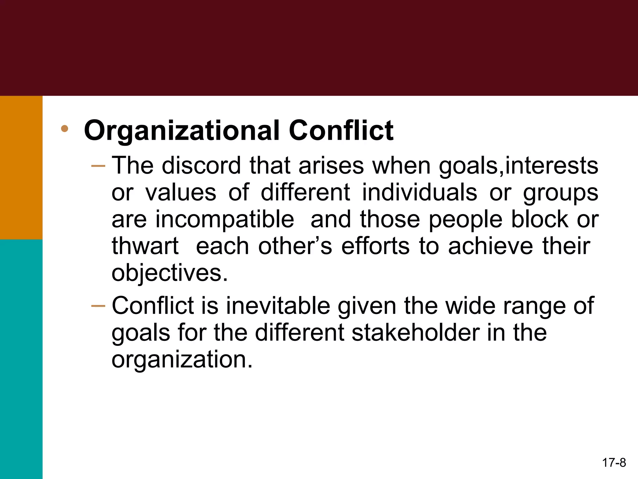 • Organizational Conflict
– The discord that arises when goals,interests
or values of different individuals or groups
are incompatible and those people block or
thwart each other’s efforts to achieve their
objectives.
– Conflict is inevitable given the wide range of
goals for the different stakeholder in the
organization.
17-8
 