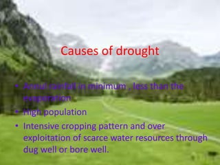 Causes of drought 
• Annul rainfall in minimum , less than the 
evaporation 
• High population 
• Intensive cropping pattern and over 
exploitation of scarce water resources through 
dug well or bore well. 
 