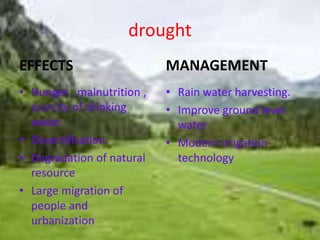 drought 
EFFECTS 
• Hunger , malnutrition , 
scarcity of drinking 
water. 
• Desertification. 
• Degradation of natural 
resource 
• Large migration of 
people and 
urbanization 
MANAGEMENT 
• Rain water harvesting. 
• Improve ground level 
water 
• Modern irrigation 
technology 
 