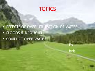 TOPICS 
• EFFECTS OF OVER UTILIZATION OF WATER 
• FLOODS & DROUGHT 
• CONFLICT OVER WATER 
By 
kvk 
 