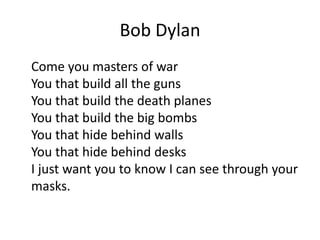Bob Dylan
Come you masters of war
You that build all the guns
You that build the death planes
You that build the big bombs
You that hide behind walls
You that hide behind desks
I just want you to know I can see through your
masks.
 