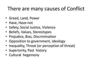 There are many causes of Conflict
• Greed, Land, Power
• Have, Have-not
• Safety, Social Justice, Violence
• Beliefs, Values, Stereotypes
• Prejudice, Bias, Discrimination
• Opposition to government, ideology
• Inequality, Threat (or perception of threat)
• Superiority, Past history
• Cultural hegemony
 
