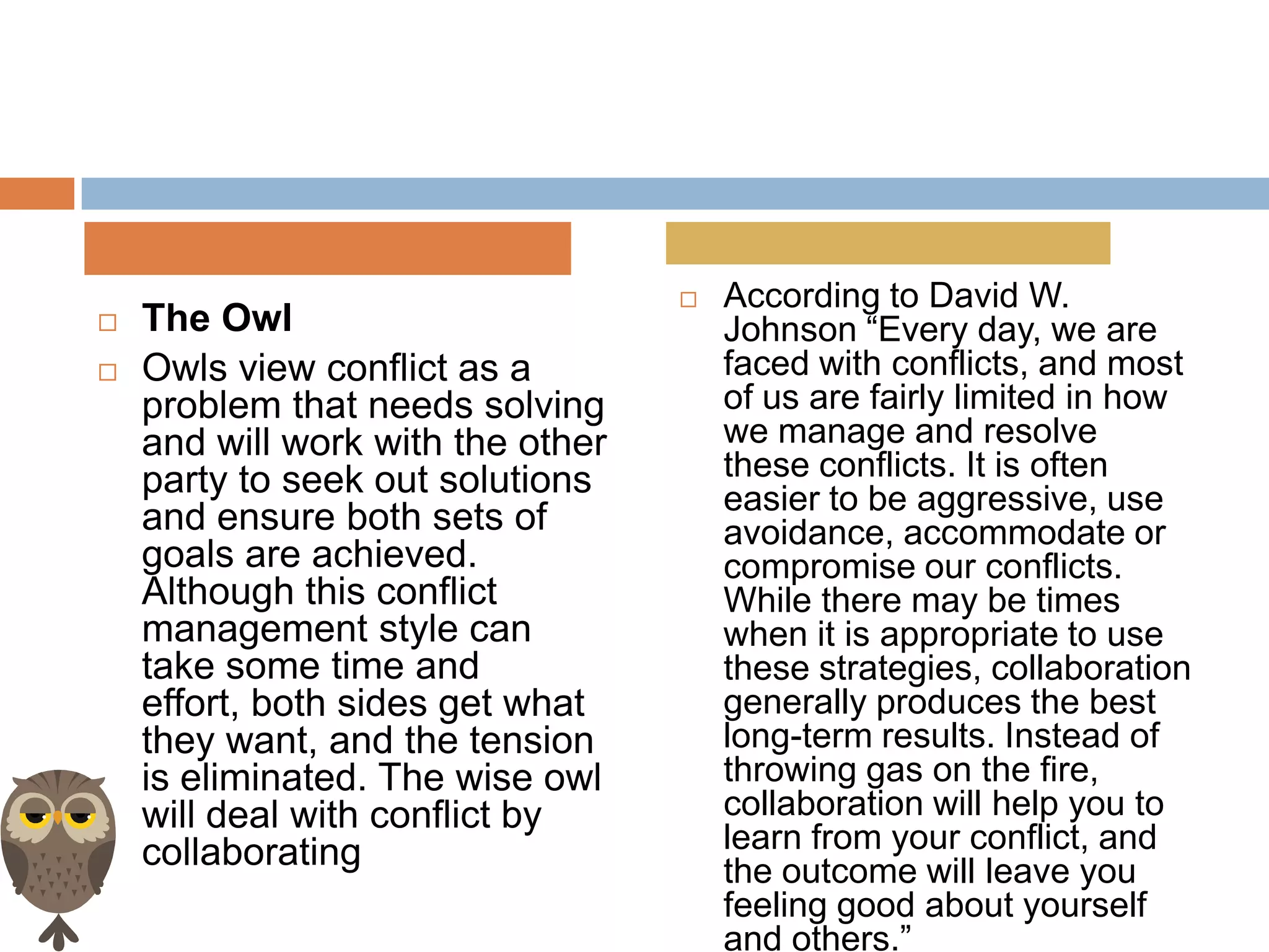    According to David W.
   The Owl                            Johnson “Every day, we are
   Owls view conflict as a            faced with conflicts, and most
    problem that needs solving         of us are fairly limited in how
    and will work with the other       we manage and resolve
    party to seek out solutions        these conflicts. It is often
                                       easier to be aggressive, use
    and ensure both sets of            avoidance, accommodate or
    goals are achieved.                compromise our conflicts.
    Although this conflict             While there may be times
    management style can               when it is appropriate to use
    take some time and                 these strategies, collaboration
    effort, both sides get what        generally produces the best
    they want, and the tension         long-term results. Instead of
    is eliminated. The wise owl        throwing gas on the fire,
    will deal with conflict by         collaboration will help you to
    collaborating                      learn from your conflict, and
                                       the outcome will leave you
                                       feeling good about yourself
                                       and others.”
 