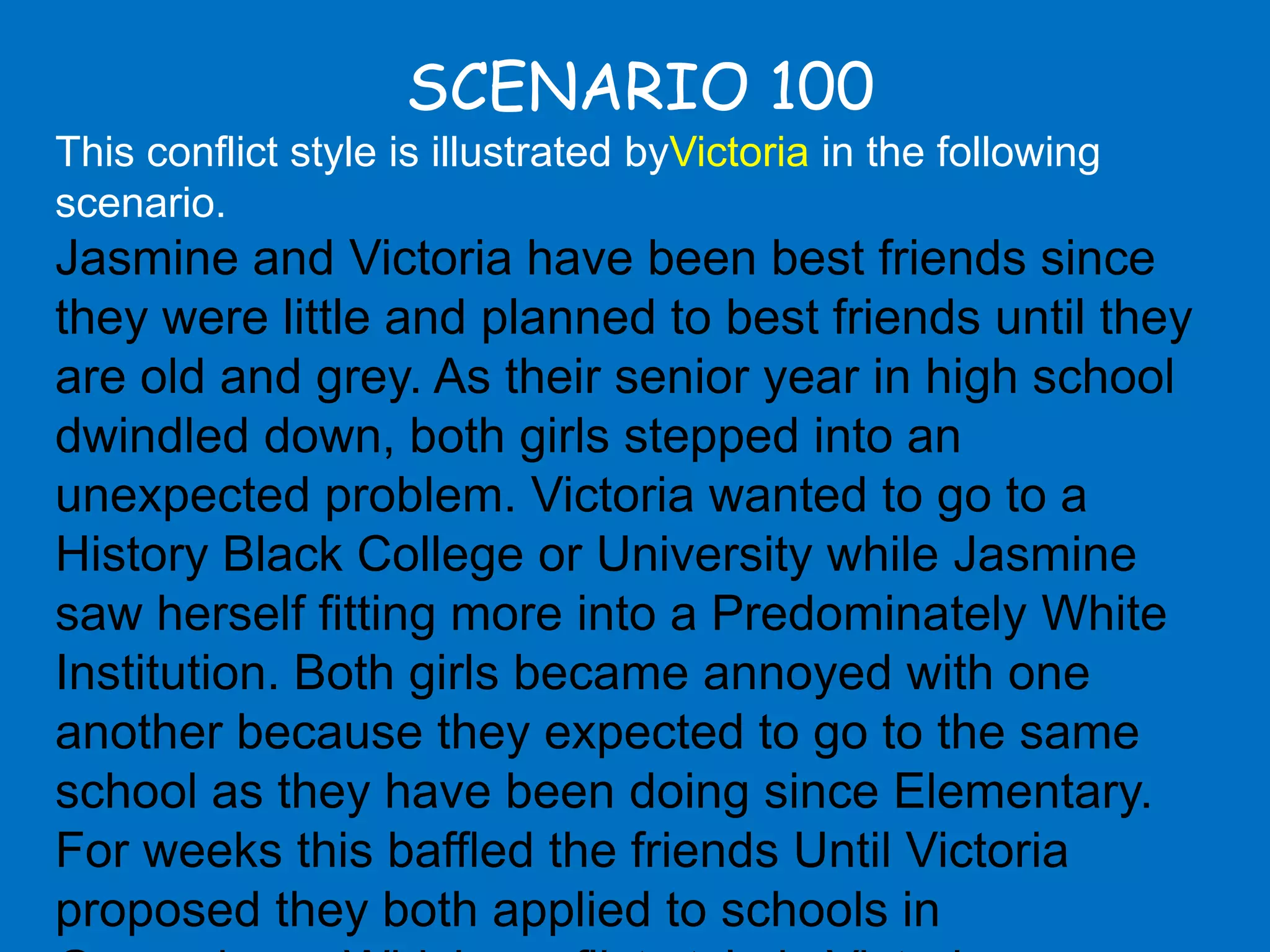SCENARIO 100
This conflict style is illustrated byVictoria in the following
scenario.
Jasmine and Victoria have been best friends since
they were little and planned to best friends until they
are old and grey. As their senior year in high school
dwindled down, both girls stepped into an
unexpected problem. Victoria wanted to go to a
History Black College or University while Jasmine
saw herself fitting more into a Predominately White
Institution. Both girls became annoyed with one
another because they expected to go to the same
school as they have been doing since Elementary.
For weeks this baffled the friends Until Victoria
proposed they both applied to schools in
 