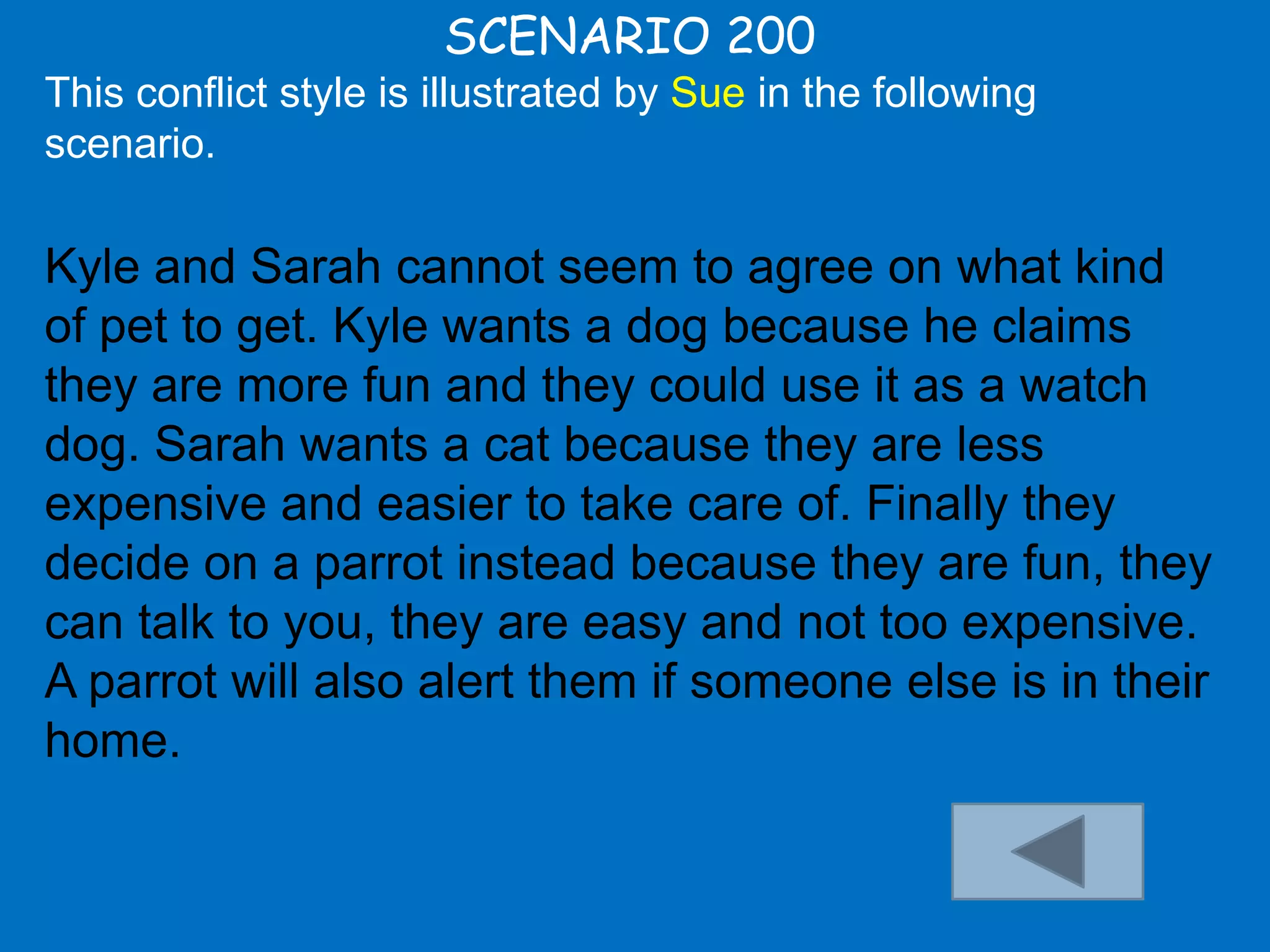 SCENARIO 200
This conflict style is illustrated by Sue in the following
scenario.

Kyle and Sarah cannot seem to agree on what kind
of pet to get. Kyle wants a dog because he claims
they are more fun and they could use it as a watch
dog. Sarah wants a cat because they are less
expensive and easier to take care of. Finally they
decide on a parrot instead because they are fun, they
can talk to you, they are easy and not too expensive.
A parrot will also alert them if someone else is in their
home.
 