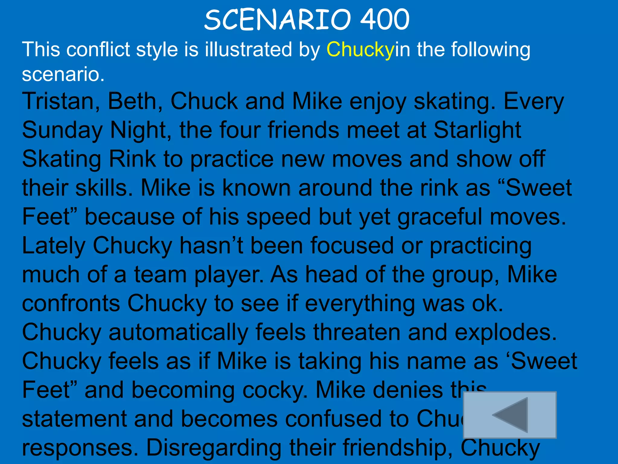 SCENARIO 400
This conflict style is illustrated by Chuckyin the following
scenario.
Tristan, Beth, Chuck and Mike enjoy skating. Every
Sunday Night, the four friends meet at Starlight
Skating Rink to practice new moves and show off
their skills. Mike is known around the rink as “Sweet
Feet” because of his speed but yet graceful moves.
Lately Chucky hasn‟t been focused or practicing
much of a team player. As head of the group, Mike
confronts Chucky to see if everything was ok.
Chucky automatically feels threaten and explodes.
Chucky feels as if Mike is taking his name as „Sweet
Feet” and becoming cocky. Mike denies this
statement and becomes confused to Chucky‟s
responses. Disregarding their friendship, Chucky
 