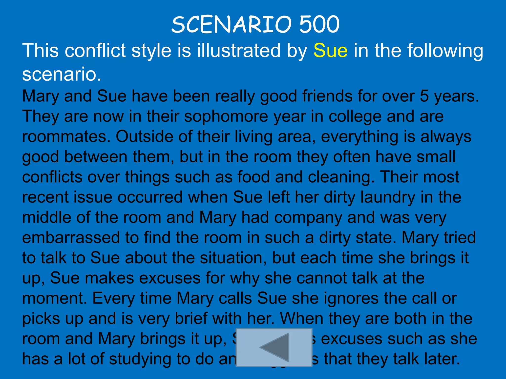 SCENARIO 500
This conflict style is illustrated by Sue in the following
scenario.
Mary and Sue have been really good friends for over 5 years.
They are now in their sophomore year in college and are
roommates. Outside of their living area, everything is always
good between them, but in the room they often have small
conflicts over things such as food and cleaning. Their most
recent issue occurred when Sue left her dirty laundry in the
middle of the room and Mary had company and was very
embarrassed to find the room in such a dirty state. Mary tried
to talk to Sue about the situation, but each time she brings it
up, Sue makes excuses for why she cannot talk at the
moment. Every time Mary calls Sue she ignores the call or
picks up and is very brief with her. When they are both in the
room and Mary brings it up, Sue makes excuses such as she
has a lot of studying to do and suggests that they talk later.
 