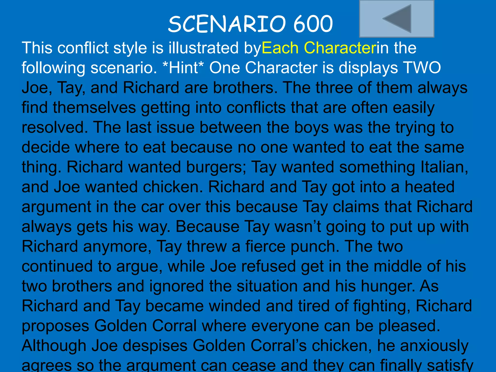 SCENARIO 600
This conflict style is illustrated byEach Characterin the
following scenario. *Hint* One Character is displays TWO
Joe, Tay, and Richard are brothers. The three of them always
find themselves getting into conflicts that are often easily
resolved. The last issue between the boys was the trying to
decide where to eat because no one wanted to eat the same
thing. Richard wanted burgers; Tay wanted something Italian,
and Joe wanted chicken. Richard and Tay got into a heated
argument in the car over this because Tay claims that Richard
always gets his way. Because Tay wasn‟t going to put up with
Richard anymore, Tay threw a fierce punch. The two
continued to argue, while Joe refused get in the middle of his
two brothers and ignored the situation and his hunger. As
Richard and Tay became winded and tired of fighting, Richard
proposes Golden Corral where everyone can be pleased.
Although Joe despises Golden Corral‟s chicken, he anxiously
agrees so the argument can cease and they can finally satisfy
 