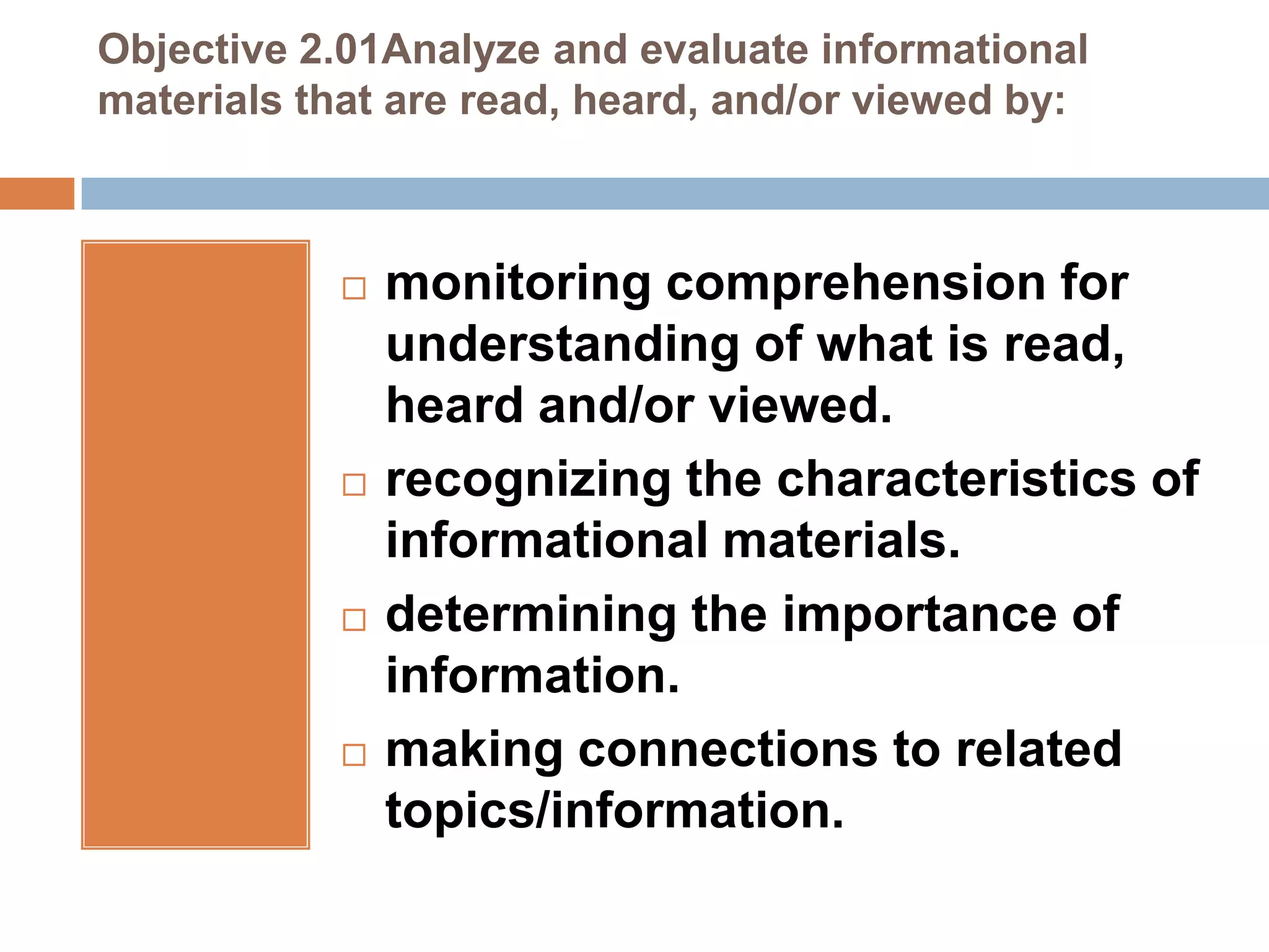 Objective 2.01Analyze and evaluate informational
materials that are read, heard, and/or viewed by:



               monitoring comprehension for
                understanding of what is read,
                heard and/or viewed.
               recognizing the characteristics of
                informational materials.
               determining the importance of
                information.
               making connections to related
                topics/information.
 