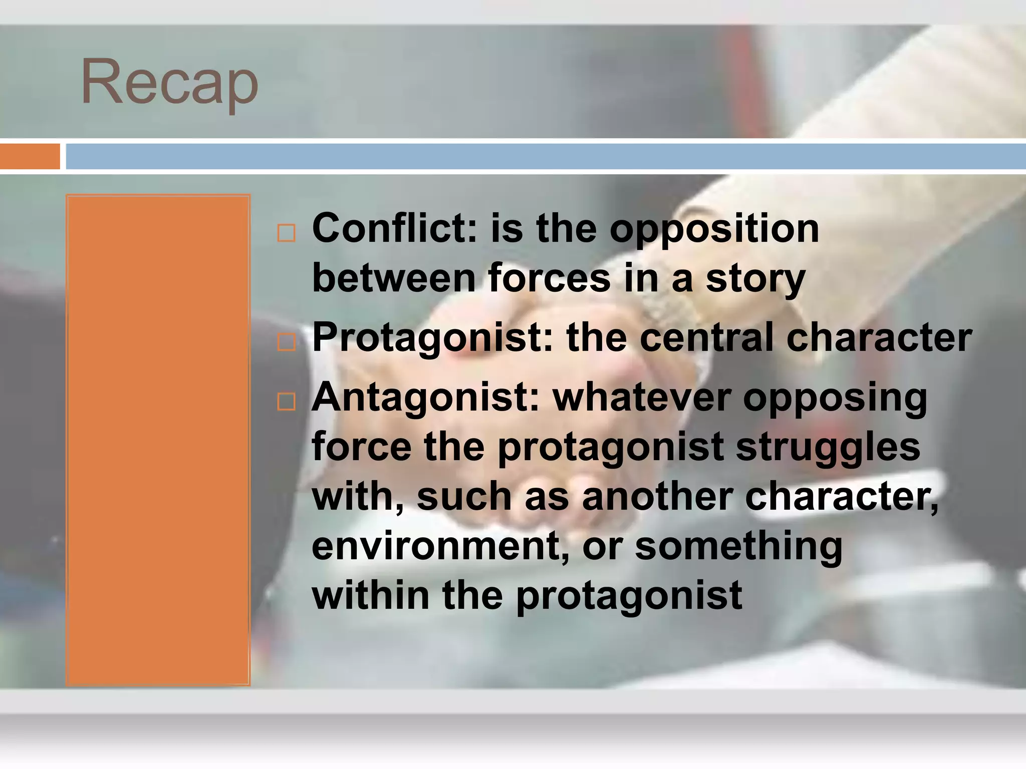 Recap

           Conflict: is the opposition
            between forces in a story
           Protagonist: the central character
           Antagonist: whatever opposing
            force the protagonist struggles
            with, such as another character,
            environment, or something
            within the protagonist
 