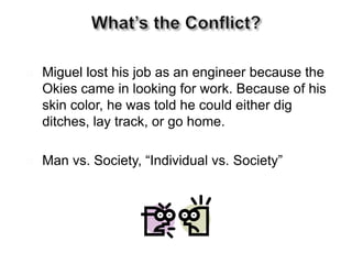  Miguel lost his job as an engineer because the
Okies came in looking for work. Because of his
skin color, he was told he could either dig
ditches, lay track, or go home.
 Man vs. Society, “Individual vs. Society””
 