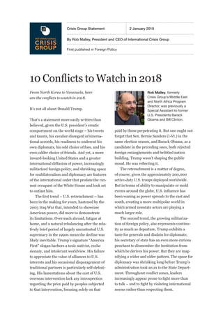 First published in Foreign Policy
By Rob Malley, President and CEO of International Crisis Group
Crisis Group Statement	 2 January 2018
10 Conflicts to Watch in 2018
From North Korea to Venezuela, here
are the conflicts to watch in 2018.
It’s not all about Donald Trump.
That’s a statement more easily written than
believed, given the U.S. president’s erratic
comportment on the world stage – his tweets
and taunts, his cavalier disregard of interna-
tional accords, his readiness to undercut his
own diplomats, his odd choice of foes, and his
even odder choice of friends. And yet, a more
inward-looking United States and a greater
international diffusion of power, increasingly
militarized foreign policy, and shrinking space
for multilateralism and diplomacy are features
of the international order that predate the cur-
rent occupant of the White House and look set
to outlast him.
The first trend – U.S. retrenchment – has
been in the making for years, hastened by the
2003 Iraq War that, intended to showcase
American power, did more to demonstrate
its limitations. Overreach abroad, fatigue at
home, and a natural rebalancing after the rela-
tively brief period of largely uncontested U.S.
supremacy in the 1990s mean the decline was
likely inevitable. Trump’s signature “America
First” slogan harbors a toxic nativist, exclu-
sionary, and intolerant worldview. His failure
to appreciate the value of alliances to U.S.
interests and his occasional disparagement of
traditional partners is particularly self-defeat-
ing. His lamentations about the cost of U.S.
overseas intervention lack any introspection
regarding the price paid by peoples subjected
to that intervention, focusing solely on that
paid by those perpetrating it. But one ought not
forget that Sen. Bernie Sanders (I-Vt.) in the
same election season, and Barack Obama, as a
candidate in the preceding ones, both rejected
foreign entanglements and belittled nation
building. Trump wasn’t shaping the public
mood. He was reflecting it.
The retrenchment is a matter of degree,
of course, given the approximately 200,000
active-duty U.S. troops deployed worldwide.
But in terms of ability to manipulate or mold
events around the globe, U.S. influence has
been waning as power spreads to the east and
south, creating a more multipolar world in
which armed nonstate actors are playing a
much larger role.
The second trend, the growing militariza-
tion of foreign policy, also represents continu-
ity as much as departure. Trump exhibits a
taste for generals and disdain for diplomats;
his secretary of state has an even more curious
penchant to dismember the institution from
which he derives his power. But they are mag-
nifying a wider and older pattern. The space for
diplomacy was shrinking long before Trump’s
administration took an ax to the State Depart-
ment. Throughout conflict zones, leaders
increasingly appear prone to fight more than
to talk – and to fight by violating international
norms rather than respecting them.
Rob Malley, formerly
Crisis Group’s Middle East
and North Africa Program
Director, was previously a
Special Assistant to former
U.S. Presidents Barack
Obama and Bill Clinton.
 