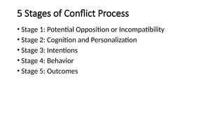 5 Stages of Conflict Process
• Stage 1: Potential Opposition or Incompatibility
• Stage 2: Cognition and Personalization
• Stage 3: Intentions
• Stage 4: Behavior
• Stage 5: Outcomes
 