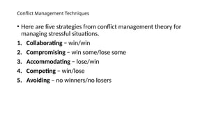 Conflict Management Techniques
• Here are five strategies from conflict management theory for
managing stressful situations.
1. Collaborating − win/win
2. Compromising − win some/lose some
3. Accommodating − lose/win
4. Competing − win/lose
5. Avoiding − no winners/no losers
 