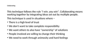 Collaborating
This technique follows the rule "I win, you win". Collaborating means
working together by integrating ideas set out by multiple people.
This technique is used in situations where −
• There is a high level of trust
• We don't want to take complete responsibility
• We want others to also have "ownership" of solutions
• People involved are willing to change their thinking
• We need to work through animosity and hard feelings
 