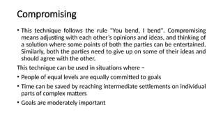 Compromising
• This technique follows the rule "You bend, I bend". Compromising
means adjusting with each other’s opinions and ideas, and thinking of
a solution where some points of both the parties can be entertained.
Similarly, both the parties need to give up on some of their ideas and
should agree with the other.
This technique can be used in situations where −
• People of equal levels are equally committed to goals
• Time can be saved by reaching intermediate settlements on individual
parts of complex matters
• Goals are moderately important
 