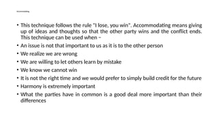 Accommodating
• This technique follows the rule "I lose, you win". Accommodating means giving
up of ideas and thoughts so that the other party wins and the conflict ends.
This technique can be used when −
• An issue is not that important to us as it is to the other person
• We realize we are wrong
• We are willing to let others learn by mistake
• We know we cannot win
• It is not the right time and we would prefer to simply build credit for the future
• Harmony is extremely important
• What the parties have in common is a good deal more important than their
differences
 