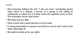 Competing
• This technique follows the rule "I win, you lose". Competing means
when there is a dispute a person or a group is not willing to
collaborate or adjust but it simply wants the opposite party to lose.
This technique can be used when −
• We know you are right.
• Time is short and a quick decision is to be made.
• A strong personality is trying to steamroll us and we don't want to be
taken advantage of.
• We need to stand up for our rights.
 