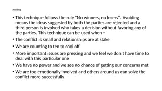Avoiding
• This technique follows the rule "No winners, no losers". Avoiding
means the ideas suggested by both the parties are rejected and a
third person is involved who takes a decision without favoring any of
the parties. This technique can be used when −
• The conflict is small and relationships are at stake
• We are counting to ten to cool off
• More important issues are pressing and we feel we don't have time to
deal with this particular one
• We have no power and we see no chance of getting our concerns met
• We are too emotionally involved and others around us can solve the
conflict more successfully
 