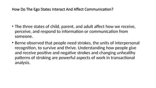 How Do The Ego States Interact And Affect Communication?
• The three states of child, parent, and adult affect how we receive,
perceive, and respond to information or communication from
someone.
• Berne observed that people need strokes, the units of interpersonal
recognition, to survive and thrive. Understanding how people give
and receive positive and negative strokes and changing unhealthy
patterns of stroking are powerful aspects of work in transactional
analysis.
 
