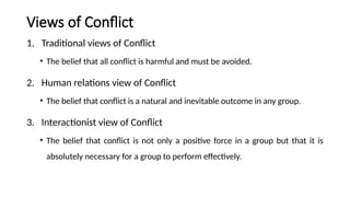 Views of Conflict
1. Traditional views of Conflict
• The belief that all conflict is harmful and must be avoided.
2. Human relations view of Conflict
• The belief that conflict is a natural and inevitable outcome in any group.
3. Interactionist view of Conflict
• The belief that conflict is not only a positive force in a group but that it is
absolutely necessary for a group to perform effectively.
 