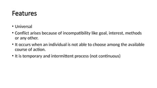 Features
• Universal
• Conflict arises because of incompatibility like goal, interest, methods
or any other.
• It occurs when an individual is not able to choose among the available
course of action.
• It is temporary and intermittent process (not continuous)
 