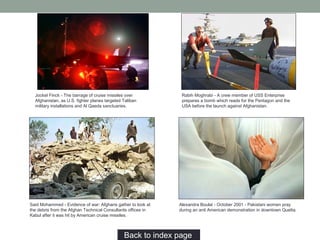 Back to index page…
Jockel Finck - The barrage of cruise missiles over
Afghanistan, as U.S. fighter planes targeted Taliban
military installations and Al Qaeda sanctuaries.
Rabih Moghrabi - A crew member of USS Enterprise
prepares a bomb which reads for the Pentagon and the
USA before the launch against Afghanistan.
Alexandra Boulat - October 2001 - Pakistani women pray
during an anti American demonstration in downtown Quetta.
Said Mohammed - Evidence of war: Afghans gather to look at
the debris from the Afghan Technical Consultants offices in
Kabul after it was hit by American cruise missiles.
 