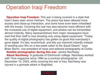 Operation Iraqi Freedom
Operation Iraqi Freedom: This war is being covered in a style that
hasn’t been seen since Vietnam. The press has been allowed more
access and close-up interaction, and some have even been imbedded
with the troops. Covering this war has also become more efficient with
the increased use of digital equipment, and photos can be transmitted
almost instantly. Many representatives from major newspapers have
said that their staff is now shooting only using digital equipment. "Today,
the quality of digital photography has gotten so good that everybody’s
gone digital. It’s fast, economical, and lets you transmit instantly instead
of sending your film on a two-week safari to the Saudi Desert,” says
Brian Storm, vice president of news and editorial photography at Corbis.
Notable photographer during this war: James Nachtwey
About Nachtwey: A graduate of Dartmouth college, Nachtwey worked
with Time magazine since 1984 as a contract photographer. On
December 10, 2003, while covering the war in Iraq, Nachtwey was
injured in a grenade attack in Baghdad.
Photos
 
