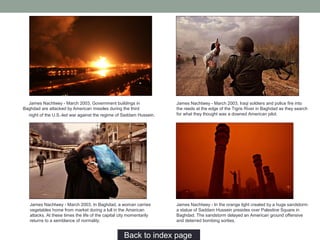 James Nachtwey - March 2003, Government buildings in
Baghdad are attacked by American missiles during the third
night of the U.S.-led war against the regime of Saddam Hussein.
Back to index page…
James Nachtwey - March 2003, Iraqi soldiers and police fire into
the reeds at the edge of the Tigris River in Baghdad as they search
for what they thought was a downed American pilot.
James Nachtwey - March 2003, In Baghdad, a woman carries
vegetables home from market during a lull in the American
attacks. At these times the life of the capital city momentarily
returns to a semblance of normality.
James Nachtwey - In the orange light created by a huge sandstorm
a statue of Saddam Hussein presides over Palestine Square in
Baghdad. The sandstorm delayed an American ground offensive
and deterred bombing sorties.
 