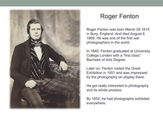 Roger Fenton
Roger Fenton was born March 28 1819
in Bury, England. And died August 8
1869. He was one of the first war
photographers in the world.
In 1840. Fenton graduated at University
College London with a “first class”
Bachelor of Arts Degree.
Later on, Fenton visited the Great
Exhibition in 1851 and was impressed
by the photography on display there.
He got really interested in photography
and its whole process.
By 1852, he had photographs exhibited
everywhere.
 