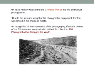 •In 1855 Fenton was sent to the Crimean War as the first official war
photographer.
•Due to the size and weight of his photographic equipment, Fenton
was limited in his choice of motifs.
•In recognition of the importance of his photography, Fenton's photos
of the Crimean war were included in the Life collection, 100
Photographs that Changed the World.
 