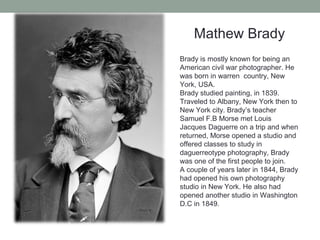 Mathew Brady
Brady is mostly known for being an
American civil war photographer. He
was born in warren country, New
York, USA.
Brady studied painting, in 1839.
Traveled to Albany, New York then to
New York city. Brady’s teacher
Samuel F.B Morse met Louis
Jacques Daguerre on a trip and when
returned, Morse opened a studio and
offered classes to study in
daguerreotype photography, Brady
was one of the first people to join.
A couple of years later in 1844, Brady
had opened his own photography
studio in New York. He also had
opened another studio in Washington
D.C in 1849.
 
