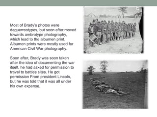 Most of Brady’s photos were
daguerreotypes, but soon after moved
towards ambrotype photography,
which lead to the albumen print.
Albumen prints were mostly used for
American Civil War photography.
Soon after, Brady was soon taken
after the idea of documenting the war
itself, he had asked for permission to
travel to battles sites. He got
permission From president Lincoln,
but he was told that it was all under
his own expense.
 