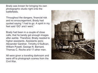 Brady was known for bringing his own
photographic studio right onto the
battlefields.
Throughout the dangers, financial risk
and no encouragement, Brady had
quoted saying “I had to go. A spirit in my
feet said ‘GO’ and I went.”
Brady had been in a couple of close
calls, that he barely got enough images
after awhile. Therefore; Brady needed to
higher assistants. Assistants were;
Alexander Gardner, Timothy O’Sullivan,
William Pywell, George N. Barnard,
Thomas C. Roche and 17 other men.
All were given a traveling darkroom and
were off to photograph scenes from the
Civil War.
 