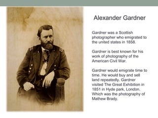 Alexander Gardner
Gardner was a Scottish
photographer who emigrated to
the united states in 1858.
Gardner is best known for his
work of photography of the
American Civil War.
Gardner would emigrate time to
time. He would buy and sell
land repeatedly. Gardner
visited The Great Exhibition in
1851 in Hyde park, London.
Which was the photography of
Mathew Brady.
 