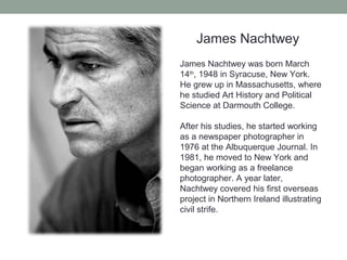 James Nachtwey
James Nachtwey was born March
14th
, 1948 in Syracuse, New York.
He grew up in Massachusetts, where
he studied Art History and Political
Science at Darmouth College.
After his studies, he started working
as a newspaper photographer in
1976 at the Albuquerque Journal. In
1981, he moved to New York and
began working as a freelance
photographer. A year later,
Nachtwey covered his first overseas
project in Northern Ireland illustrating
civil strife.
 