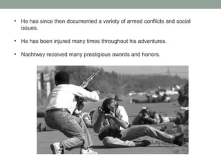 • He has since then documented a variety of armed conflicts and social
issues.
• He has been injured many times throughout his adventures.
• Nachtwey received many prestigious awards and honors.
 